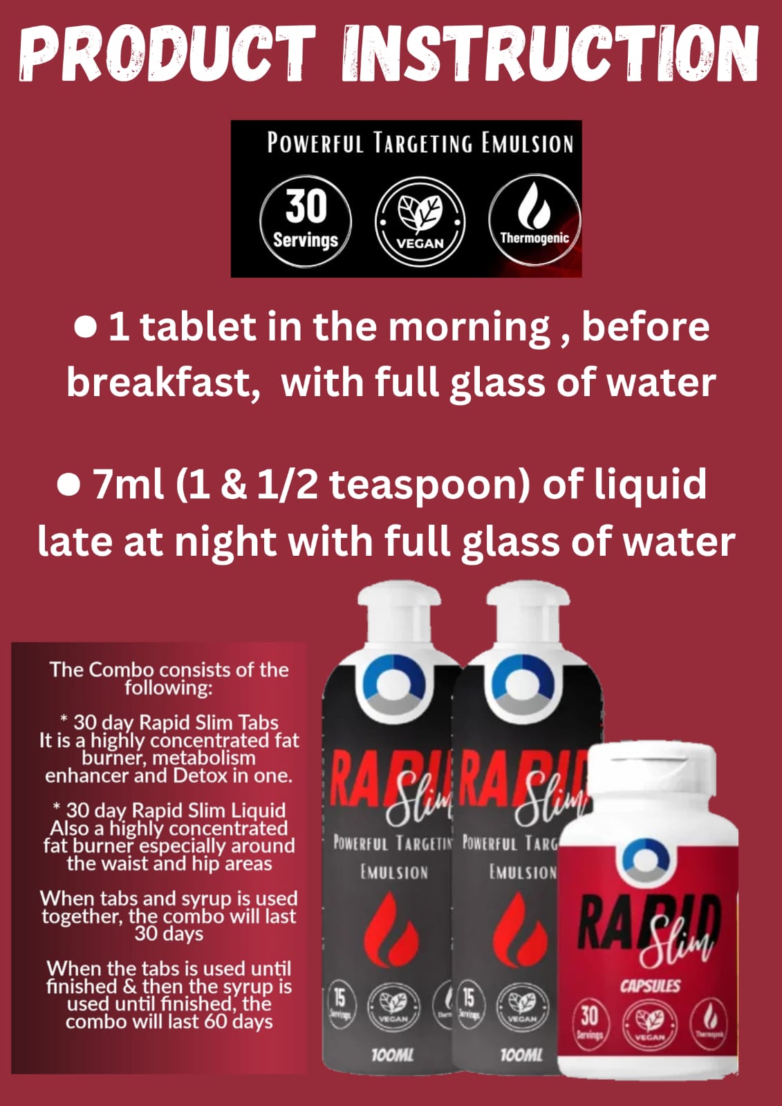 ** Rapid Slim Combo I would like to Introduce you to our Rapid Slim Combo .  1. The Rapidslim is a detox, fat burner and metabolism Enhancer, all in one A highly concentrated fat burner, its main focus is to burn all types of fat around the stomach, hips and thighs   2. We have numerous clients who use chronic medication with the RS combo, without side effects - no “jitters” and dizziness  3. The Rapidslim combo helps to also suppress appetite. Accelerate metabolism and reduce / burn fat cells  